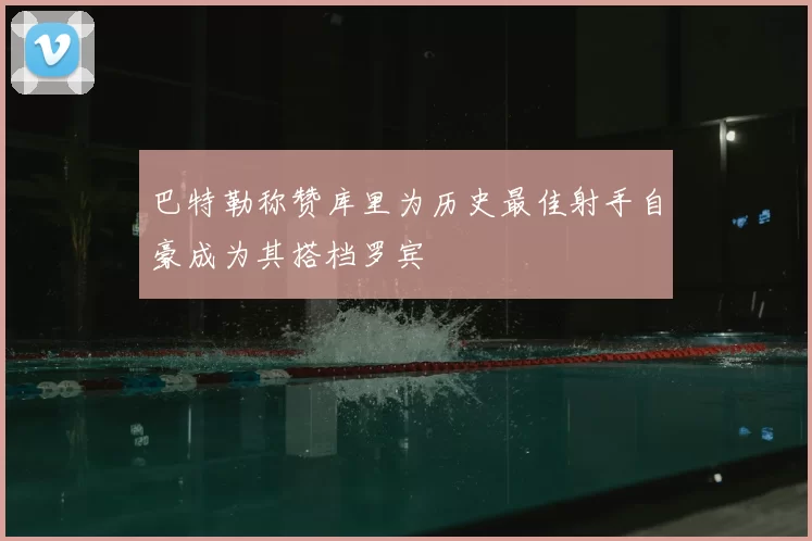 巴特勒称赞库里为历史最佳射手自豪成为其搭档罗宾