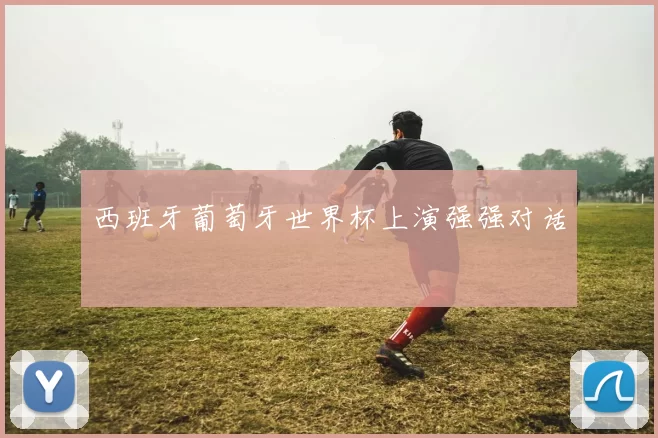 西班牙葡萄牙世界杯上演强强对话