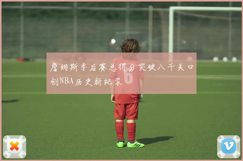 詹姆斯季后赛总得分突破八千关口创NBA历史新纪录