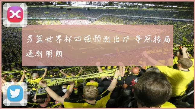 男篮世界杯四强预测出炉 争冠格局逐渐明朗
