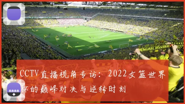CCTV直播视角专访：2022女篮世界杯的巅峰对决与逆转时刻