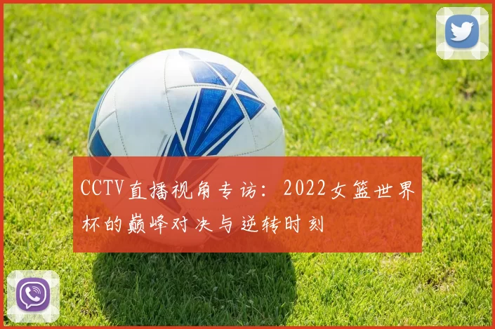 CCTV直播视角专访:2022女篮世界杯的巅峰对决与逆转时刻