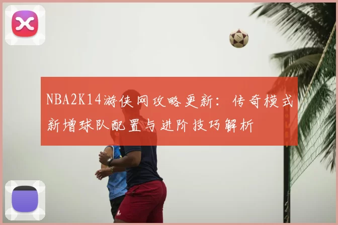 NBA2K14游侠网攻略更新:传奇模式新增球队配置与进阶技巧解析