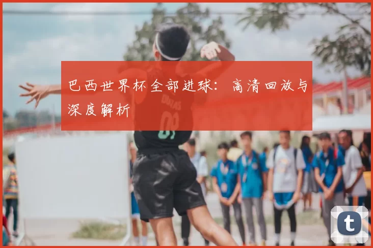 巴西世界杯全部进球:高清回放与深度解析