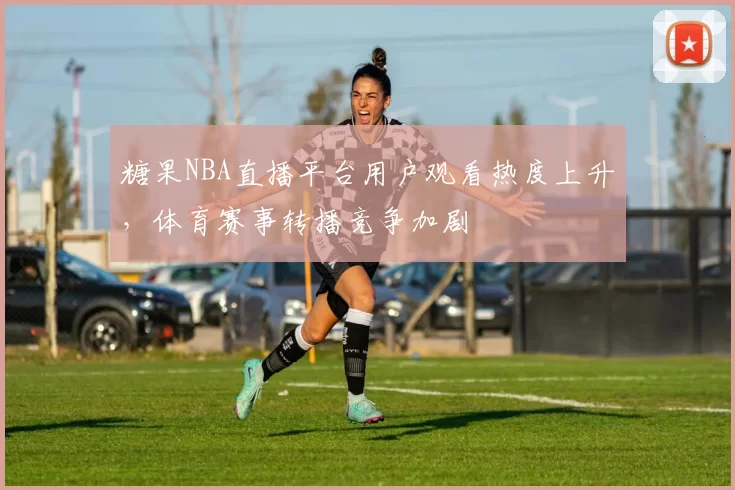 糖果NBA直播平台用户观看热度上升,体育赛事转播竞争加剧