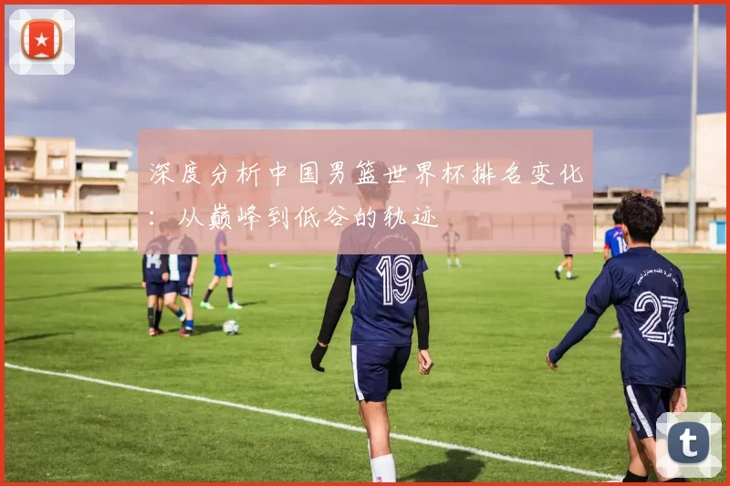 深度分析中国男篮世界杯排名变化:从巅峰到低谷的轨迹