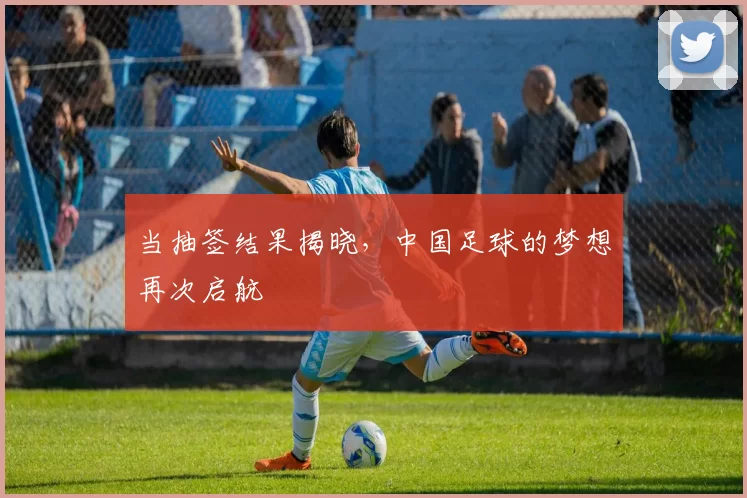 当抽签结果揭晓，中国足球的梦想再次启航