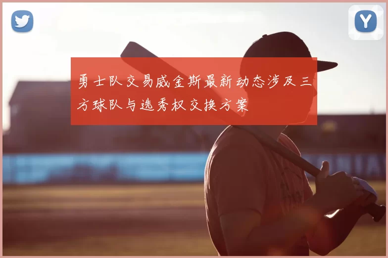 勇士队交易威金斯最新动态涉及三方球队与选秀权交换方案