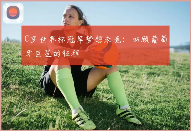 C罗世界杯冠军梦想未竟:回顾葡萄牙巨星的征程