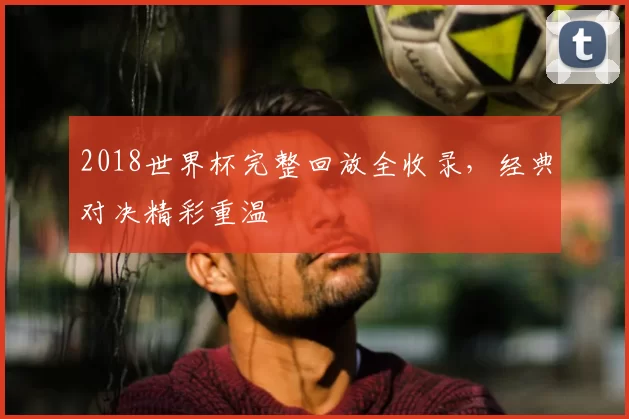 2018世界杯完整回放全收录，经典对决精彩重温