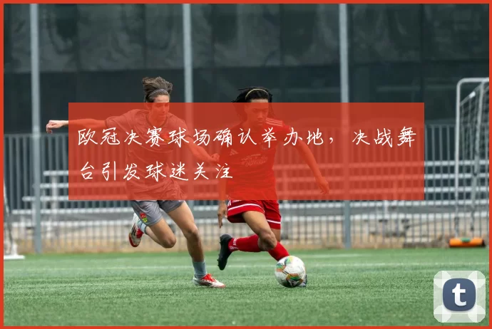 欧冠决赛球场确认举办地,决战舞台引发球迷关注