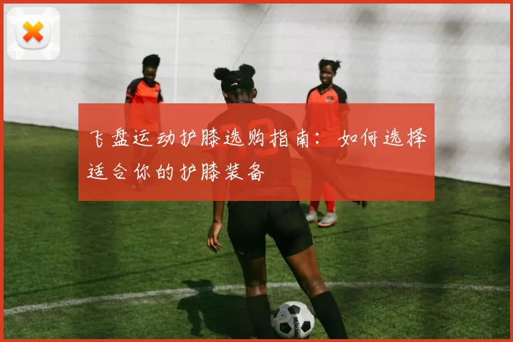 飞盘运动护膝选购指南:如何选择适合你的护膝装备
