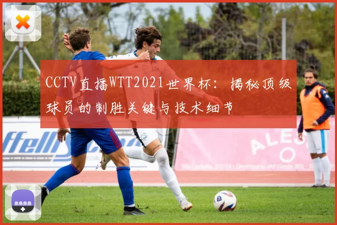 CCTV直播WTT2021世界杯:揭秘顶级球员的制胜关键与技术细节