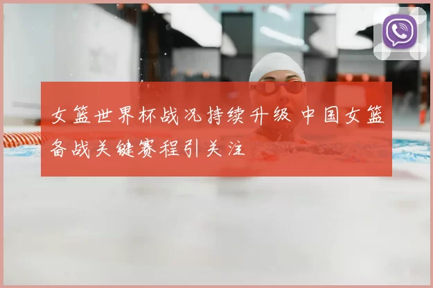 女篮世界杯战况持续升级 中国女篮备战关键赛程引关注