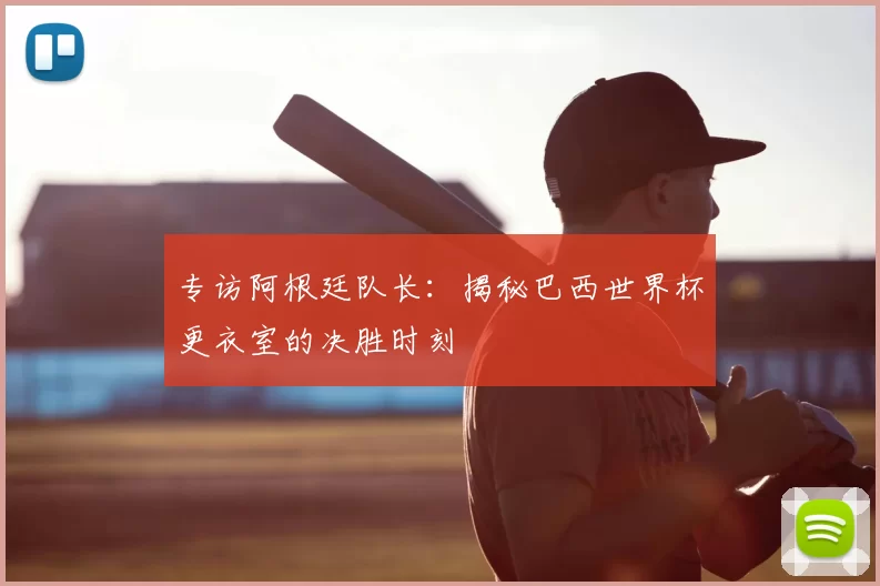 专访阿根廷队长:揭秘巴西世界杯更衣室的决胜时刻