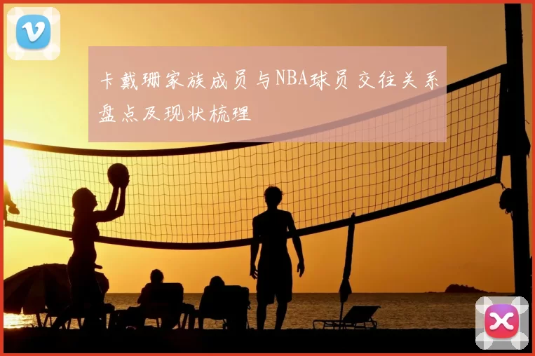 卡戴珊家族成员与NBA球员交往关系盘点及现状梳理