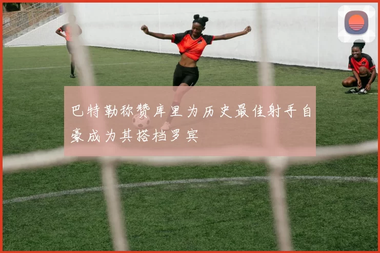 巴特勒称赞库里为历史最佳射手自豪成为其搭档罗宾