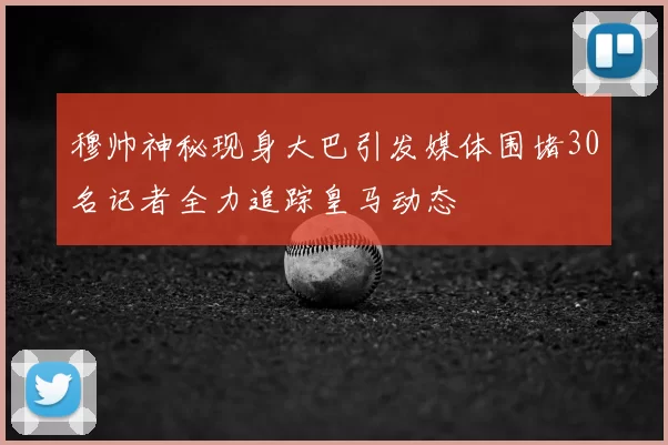 穆帅神秘现身大巴引发媒体围堵30名记者全力追踪皇马动态