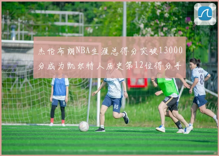 杰伦布朗NBA生涯总得分突破13000分成为凯尔特人历史第12位得分手