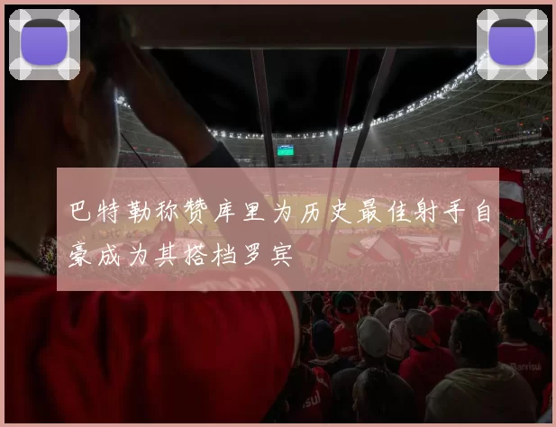 巴特勒称赞库里为历史最佳射手自豪成为其搭档罗宾