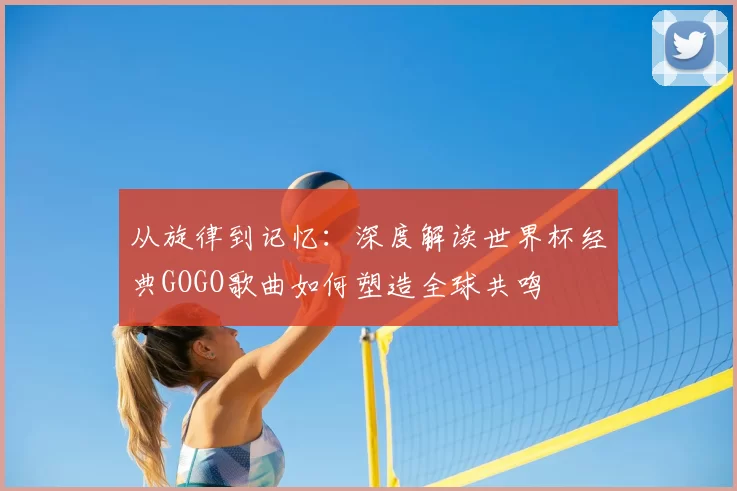 从旋律到记忆:深度解读世界杯经典GOGO歌曲如何塑造全球共鸣