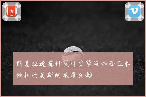 斯基拉透露科莫对贡萨洛加西亚和帕拉西奥斯的浓厚兴趣