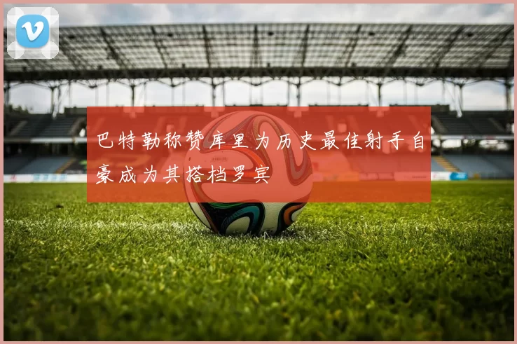 巴特勒称赞库里为历史最佳射手自豪成为其搭档罗宾