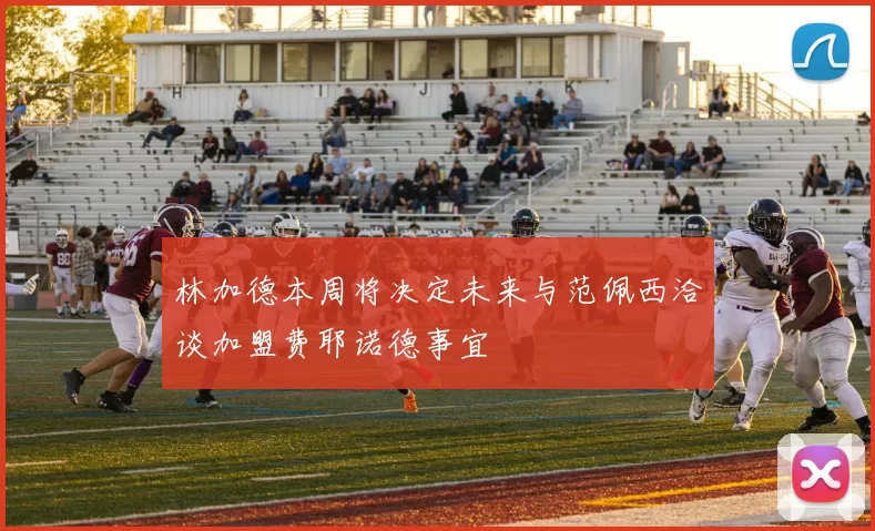 林加德本周将决定未来与范佩西洽谈加盟费耶诺德事宜