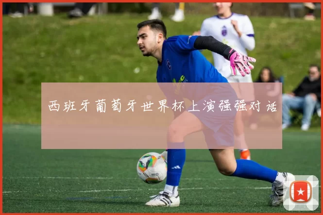 西班牙葡萄牙世界杯上演强强对话