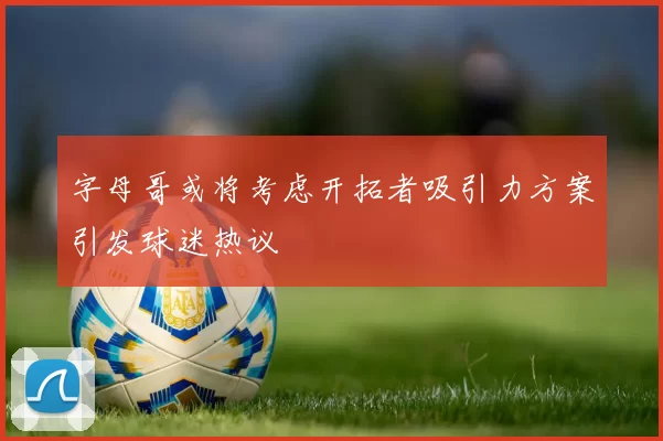 字母哥或将考虑开拓者吸引力方案引发球迷热议