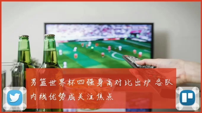 男篮世界杯四强身高对比出炉 各队内线优势成关注焦点
