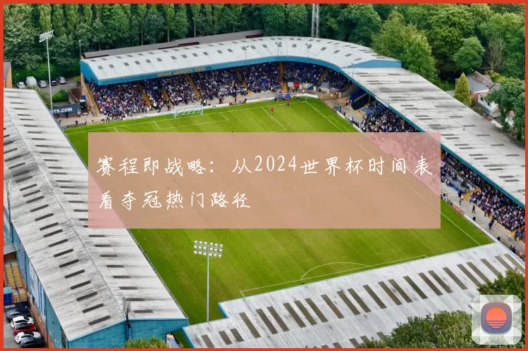赛程即战略:从2024世界杯时间表看夺冠热门路径