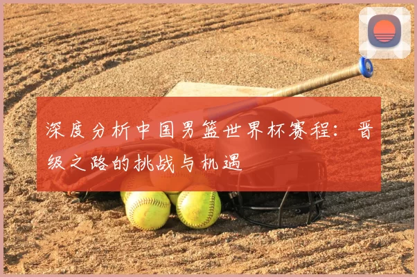 深度分析中国男篮世界杯赛程:晋级之路的挑战与机遇