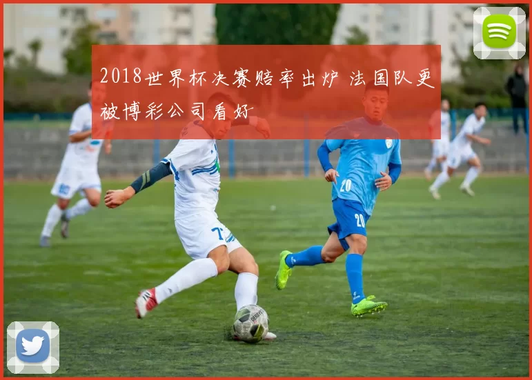 2018世界杯决赛赔率出炉 法国队更被博彩公司看好