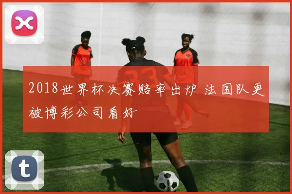 2018世界杯决赛赔率出炉 法国队更被博彩公司看好