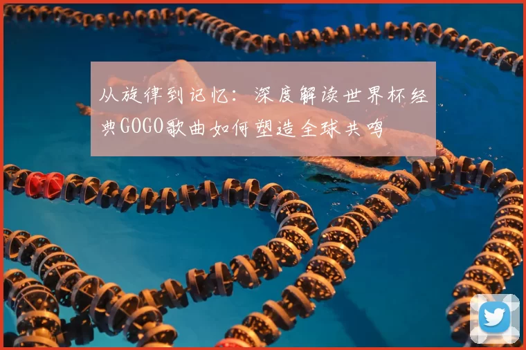 从旋律到记忆:深度解读世界杯经典GOGO歌曲如何塑造全球共鸣