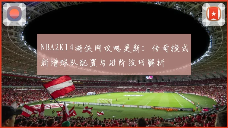 NBA2K14游侠网攻略更新:传奇模式新增球队配置与进阶技巧解析