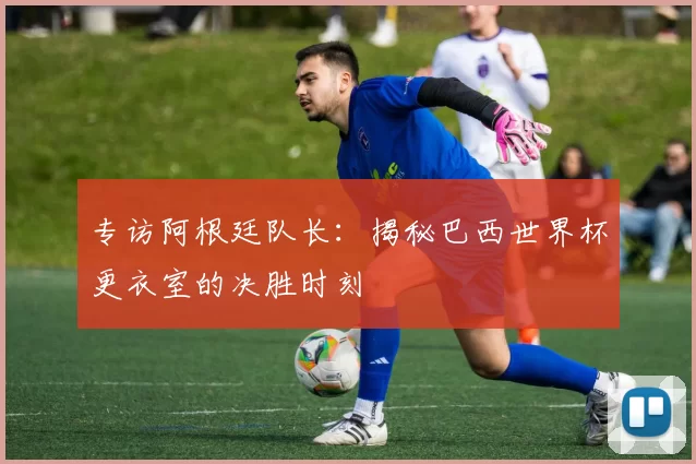 专访阿根廷队长：揭秘巴西世界杯更衣室的决胜时刻