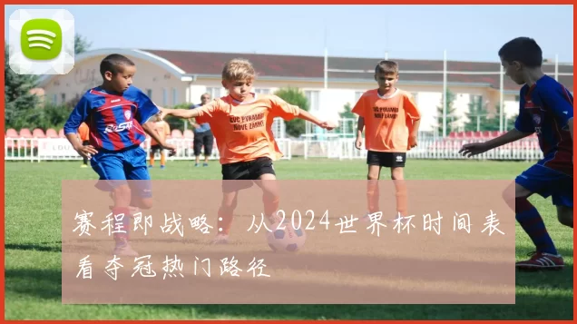 赛程即战略:从2024世界杯时间表看夺冠热门路径