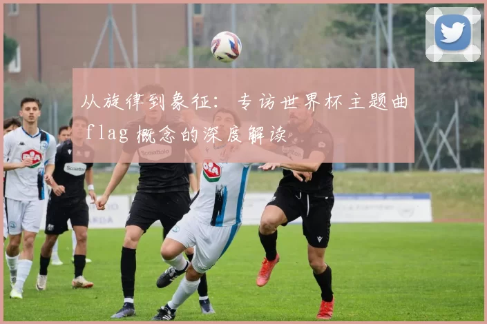 从旋律到象征:专访世界杯主题曲 flag 概念的深度解读