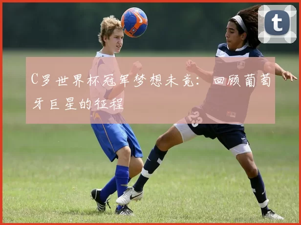 C罗世界杯冠军梦想未竟：回顾葡萄牙巨星的征程