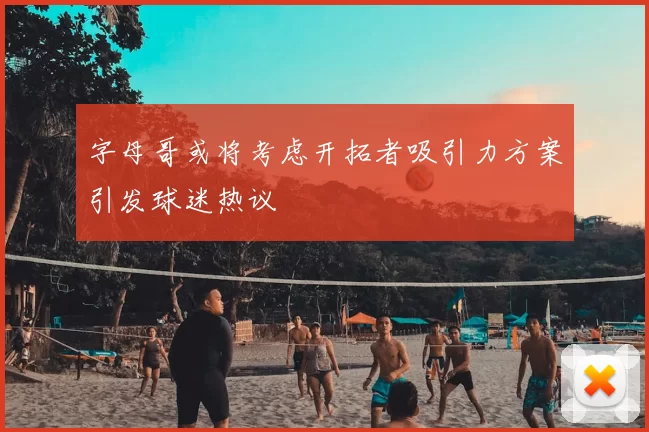 字母哥或将考虑开拓者吸引力方案引发球迷热议