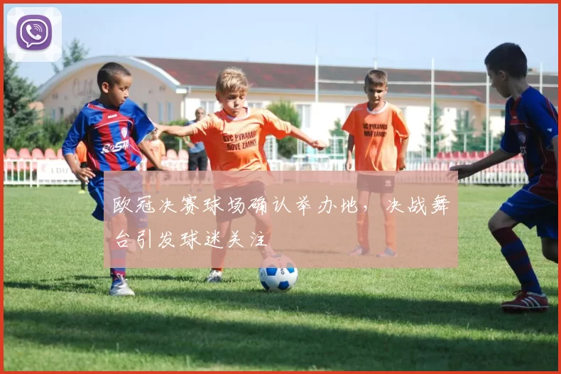 欧冠决赛球场确认举办地,决战舞台引发球迷关注