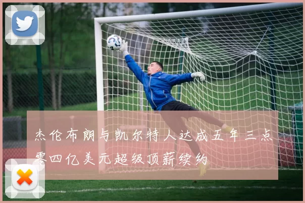 杰伦布朗与凯尔特人达成五年三点零四亿美元超级顶薪续约