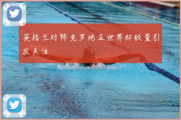 英格兰对阵克罗地亚世界杯较量引发关注